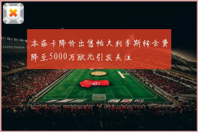 本菲卡降价出售帕夫利季斯转会费降至5000万欧元引发关注