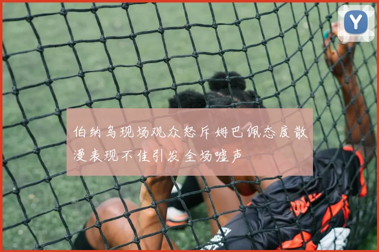 伯纳乌现场观众怒斥姆巴佩态度散漫表现不佳引发全场嘘声