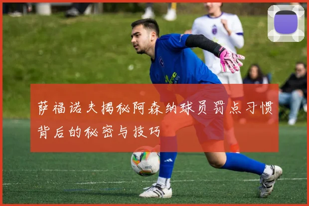 萨福诺夫揭秘阿森纳球员罚点习惯背后的秘密与技巧