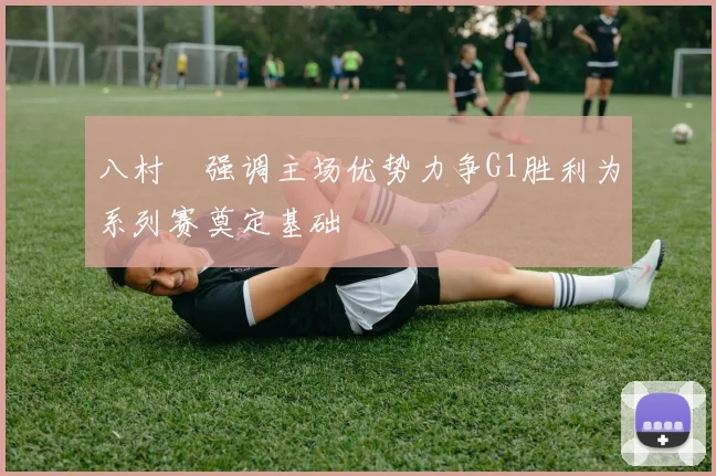 八村塁强调主场优势力争G1胜利为系列赛奠定基础