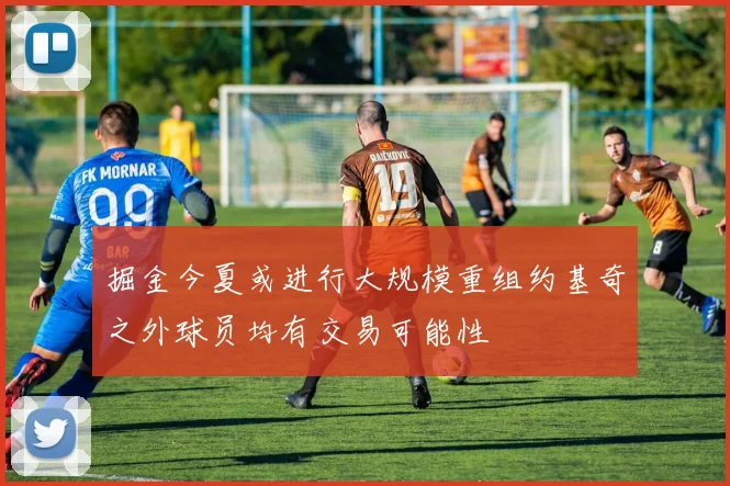 掘金今夏或进行大规模重组约基奇之外球员均有交易可能性
