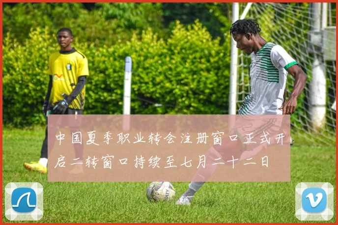 中国夏季职业转会注册窗口正式开启二转窗口持续至七月二十二日