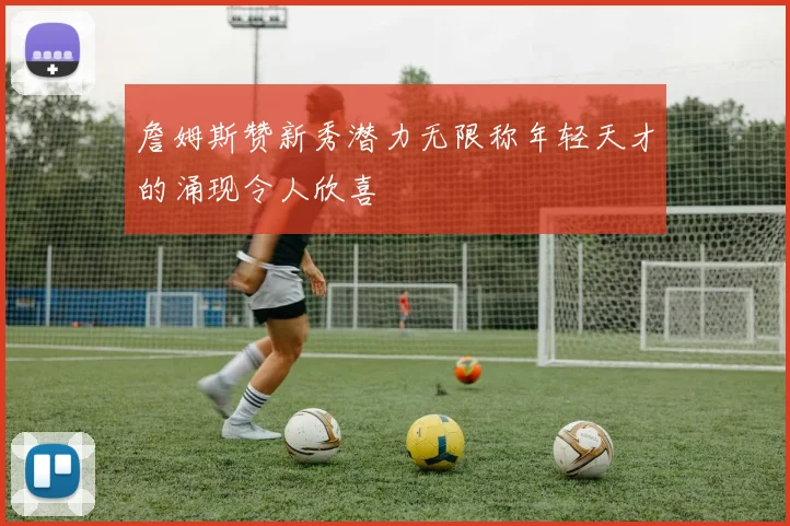 詹姆斯赞新秀潜力无限称年轻天才的涌现令人欣喜