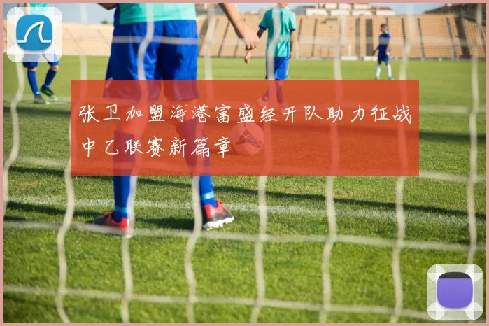 张卫加盟海港富盛经开队助力征战中乙联赛新篇章