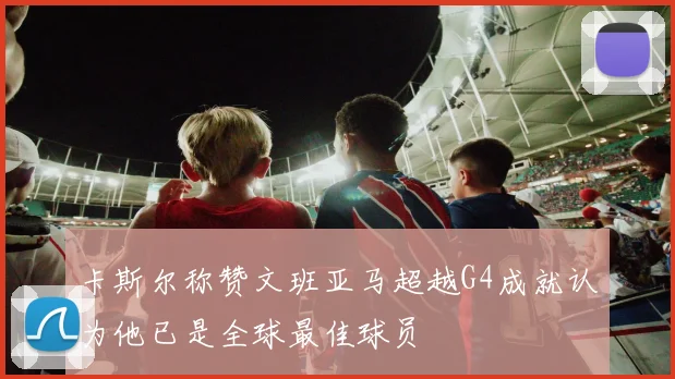 卡斯尔称赞文班亚马超越G4成就认为他已是全球最佳球员