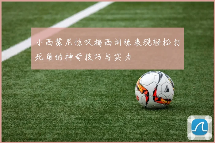 小西蒙尼惊叹梅西训练表现轻松打死角的神奇技巧与实力