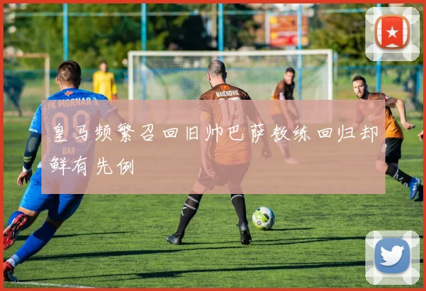 皇马频繁召回旧帅巴萨教练回归却鲜有先例