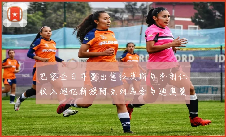 巴黎圣日耳曼出售拉莫斯与李刚仁收入超亿新援阿克利乌舍与迪奥曼德即将加盟