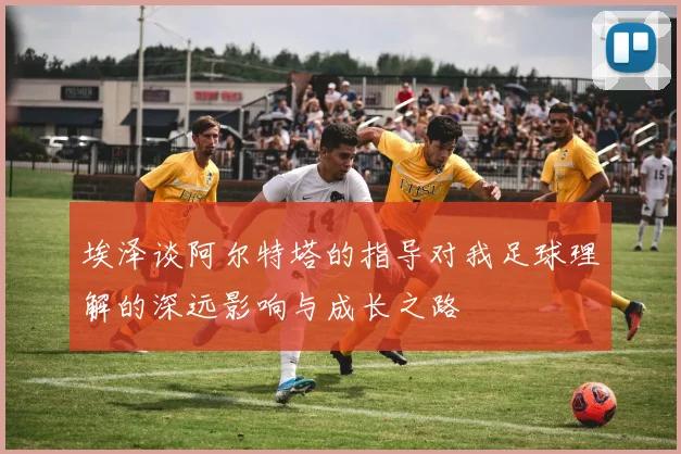 埃泽谈阿尔特塔的指导对我足球理解的深远影响与成长之路