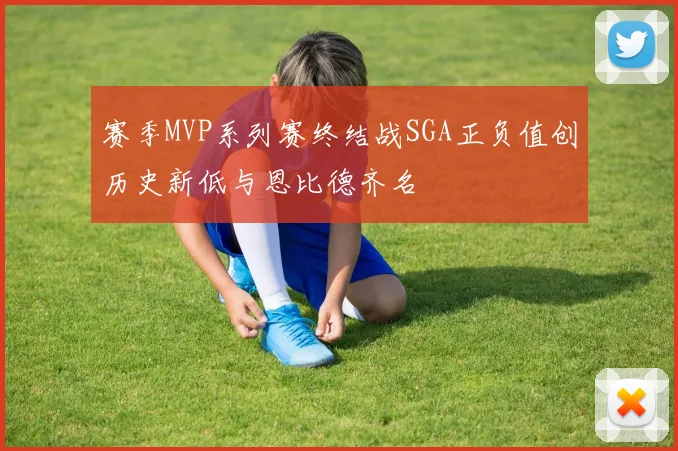 赛季MVP系列赛终结战SGA正负值创历史新低与恩比德齐名