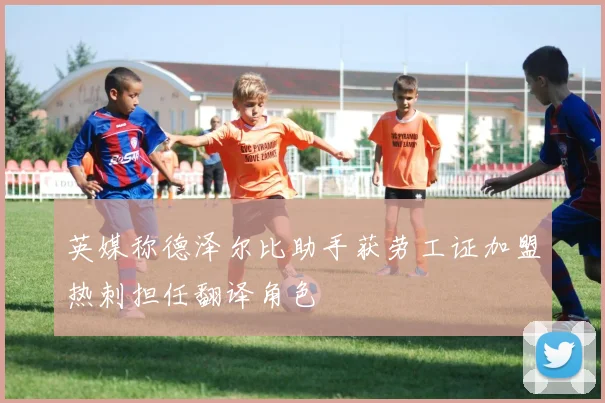 英媒称德泽尔比助手获劳工证加盟热刺担任翻译角色