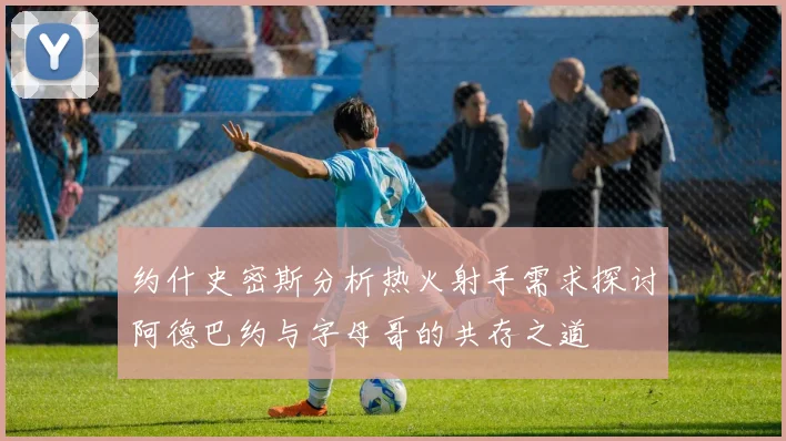 约什史密斯分析热火射手需求探讨阿德巴约与字母哥的共存之道