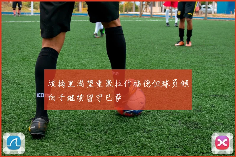 埃梅里渴望重聚拉什福德但球员倾向于继续留守巴萨