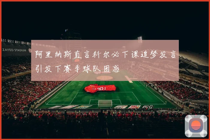 阿里纳斯直言科尔必下课追梦发言引发下赛季球队困惑