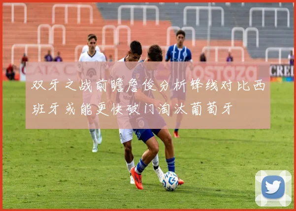双牙之战前瞻詹俊分析锋线对比西班牙或能更快破门淘汰葡萄牙