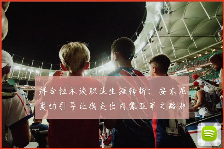拜合拉木谈职业生涯转折：安东尼奥的引导让我走出内蒙亚军之路非偶然