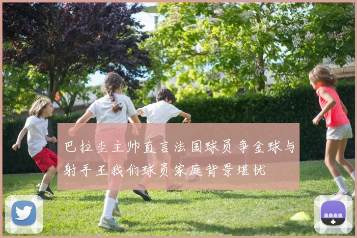 巴拉圭主帅直言法国球员争金球与射手王我们球员家庭背景堪忧