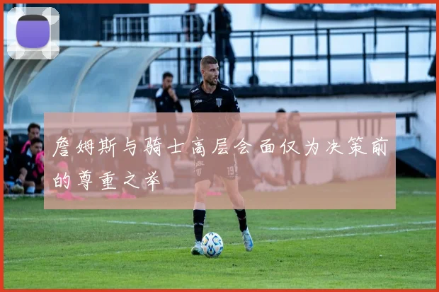 詹姆斯与骑士高层会面仅为决策前的尊重之举