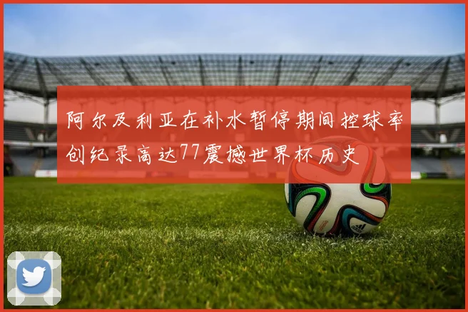 阿尔及利亚在补水暂停期间控球率创纪录高达77震撼世界杯历史