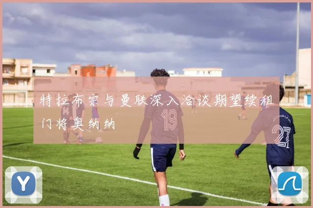 特拉布宗与曼联深入洽谈期望续租门将奥纳纳