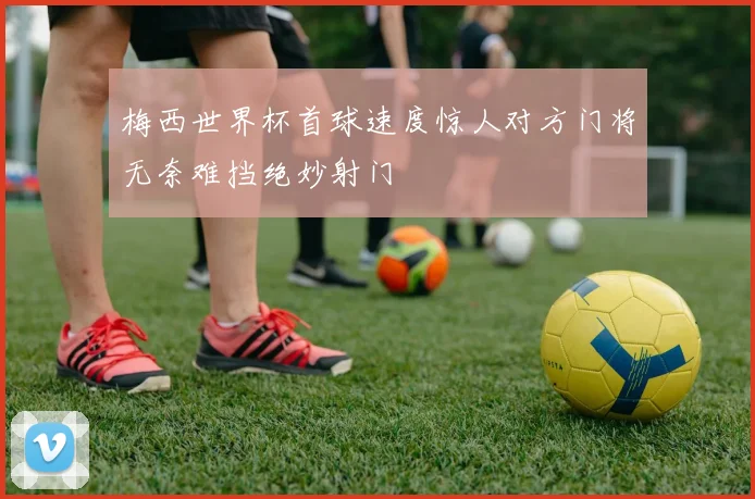 梅西世界杯首球速度惊人对方门将无奈难挡绝妙射门
