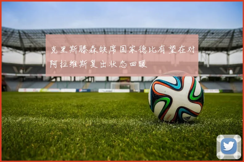 克里斯滕森缺席国家德比有望在对阿拉维斯复出状态回暖