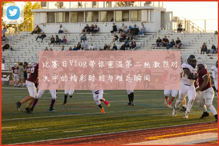 比赛日Vlog带你重温第二轮激烈对决中的精彩时刻与难忘瞬间
