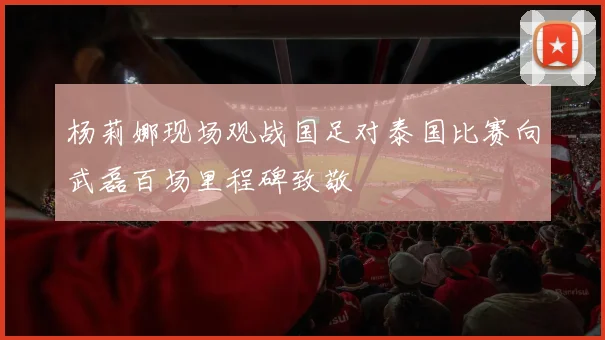杨莉娜现场观战国足对泰国比赛向武磊百场里程碑致敬