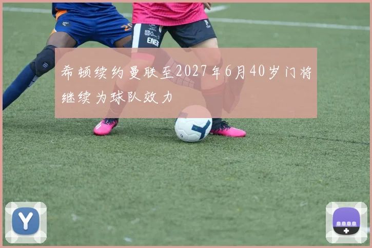 希顿续约曼联至2027年6月40岁门将继续为球队效力