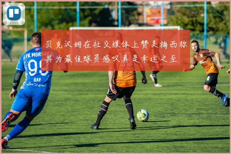 贝克汉姆在社交媒体上赞美梅西称其为最佳球员感叹真是幸运之至