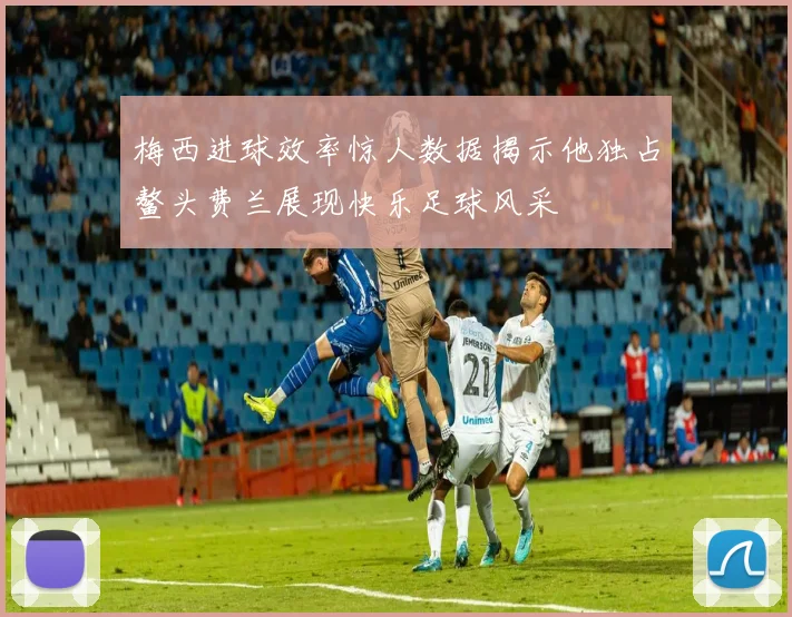 梅西进球效率惊人数据揭示他独占鳌头费兰展现快乐足球风采